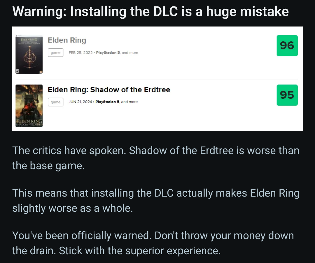 A photo showing that Elden Ring received a 96 critic score but the DLC received a 95 critic score with the caption 'The critics have spoken. Shadow of the Erdtree is worse than the base game. This means that installing the DLC actually makes Elden Ring slightly worse as a whole. You have been officially warned. Do not throw your money down the drain. Stick with the superior experience.'